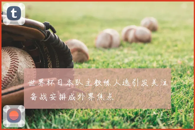 世界杯日本队主教练人选引发关注 备战安排成外界焦点