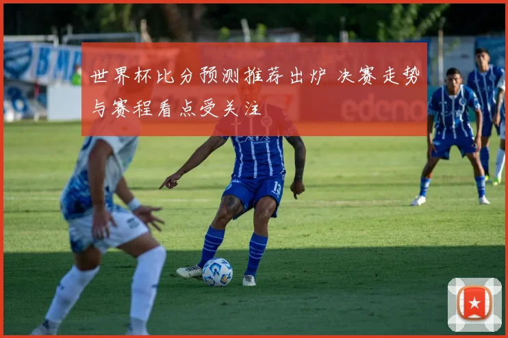 世界杯比分预测推荐出炉 决赛走势与赛程看点受关注