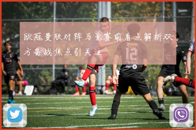欧冠曼联对阵马竞赛前看点解析双方备战焦点引关注