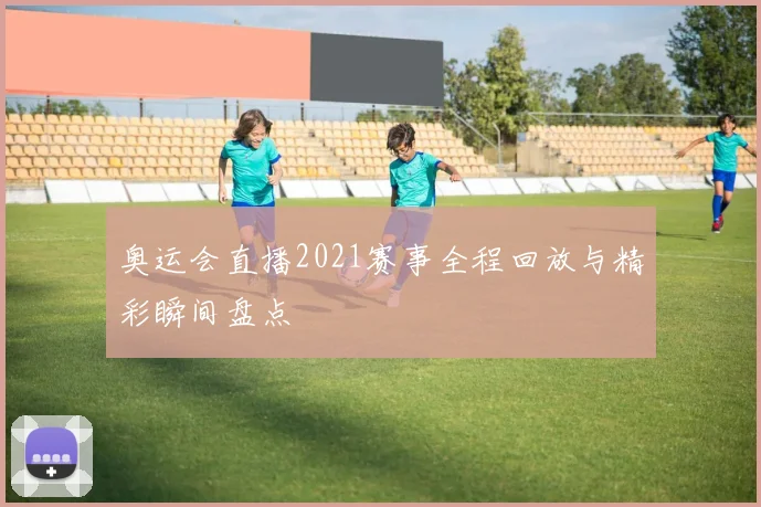 奥运会直播2021赛事全程回放与精彩瞬间盘点