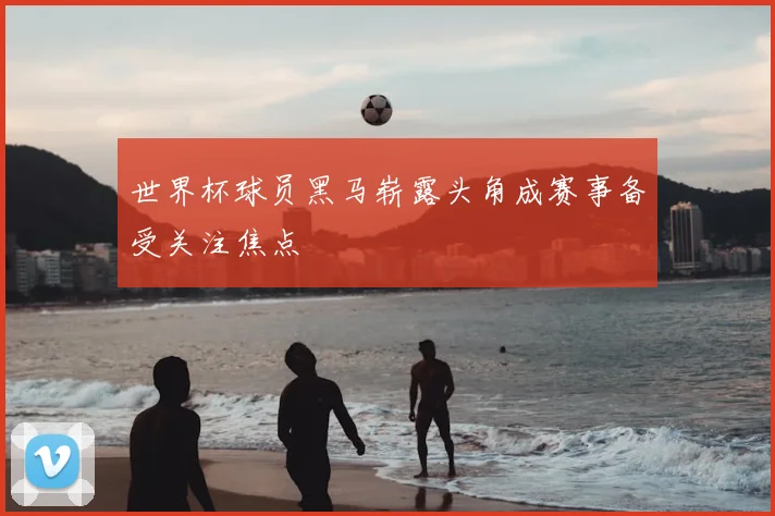 世界杯球员黑马崭露头角成赛事备受关注焦点