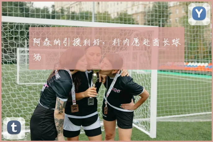 阿森纳引援利好，科内愿赴酋长球场