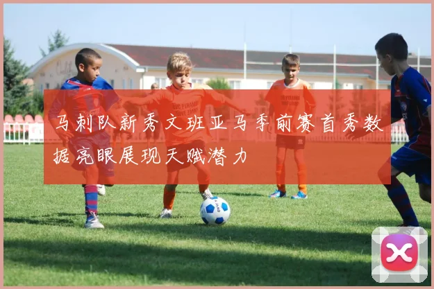 马刺队新秀文班亚马季前赛首秀数据亮眼展现天赋潜力