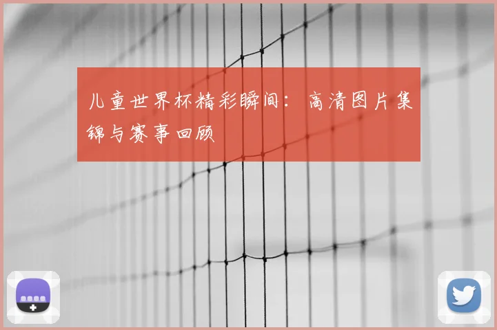 儿童世界杯精彩瞬间：高清图片集锦与赛事回顾