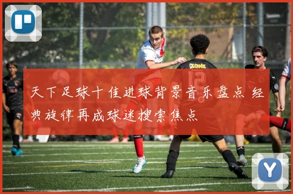 天下足球十佳进球背景音乐盘点 经典旋律再成球迷搜索焦点