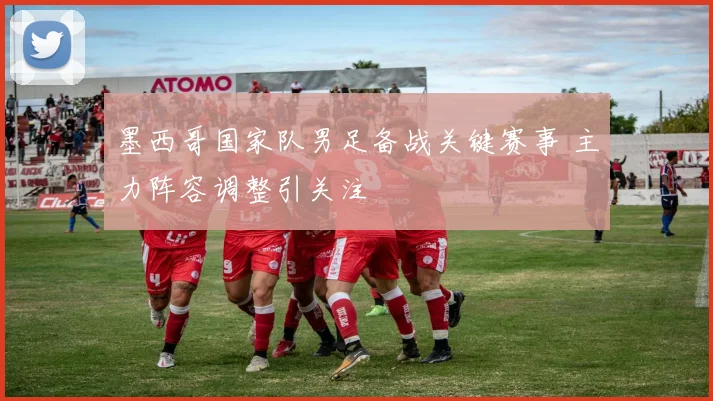 墨西哥国家队男足备战关键赛事 主力阵容调整引关注