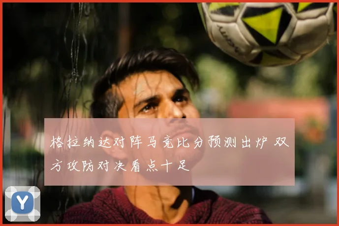 格拉纳达对阵马竞比分预测出炉 双方攻防对决看点十足