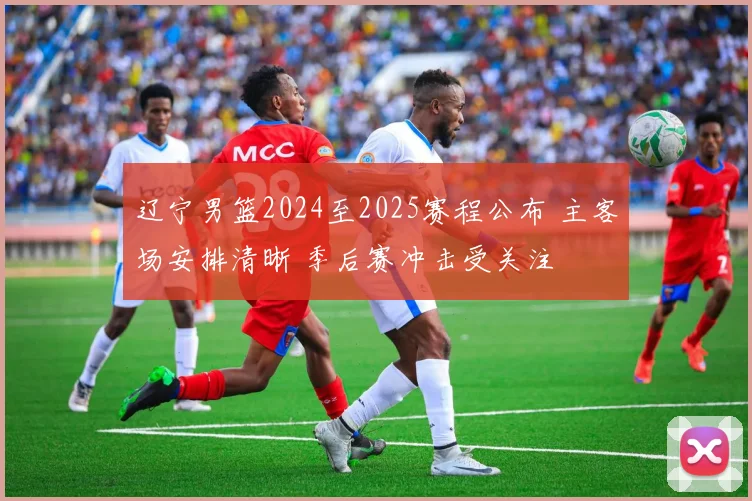 辽宁男篮2024至2025赛程公布 主客场安排清晰 季后赛冲击受关注