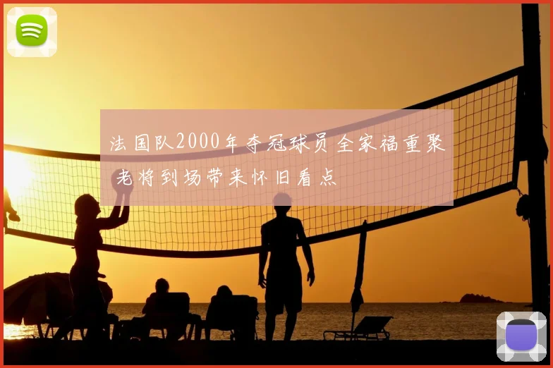 法国队2000年夺冠球员全家福重聚 老将到场带来怀旧看点