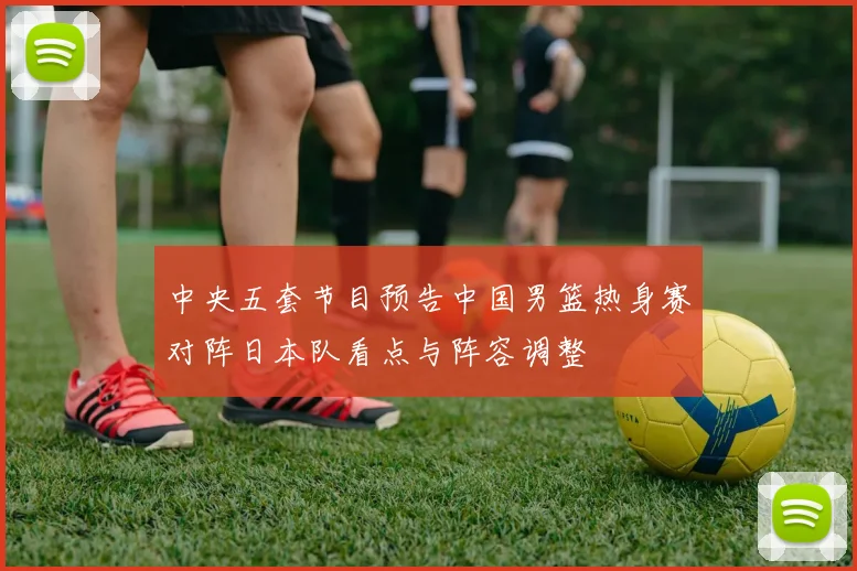 中央五套节目预告中国男篮热身赛对阵日本队看点与阵容调整