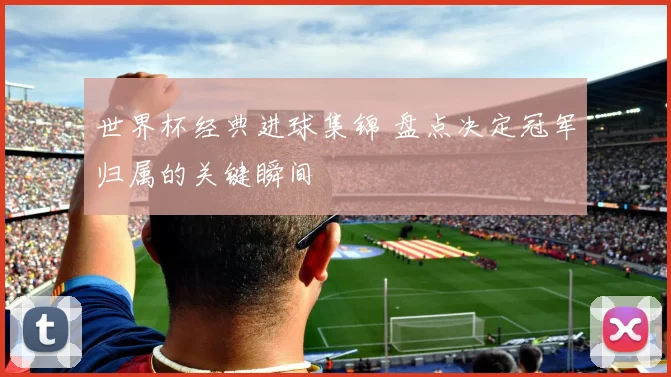 世界杯经典进球集锦 盘点决定冠军归属的关键瞬间