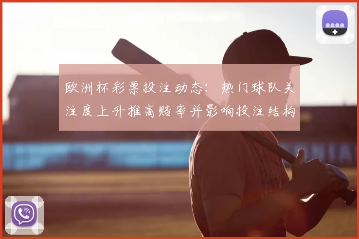 欧洲杯彩票投注动态：热门球队关注度上升推高赔率并影响投注结构