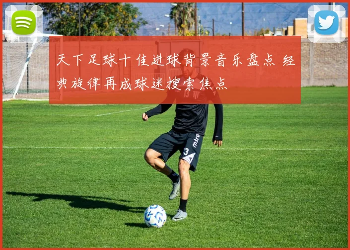 天下足球十佳进球背景音乐盘点 经典旋律再成球迷搜索焦点