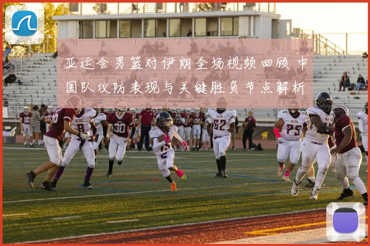 亚运会男篮对伊朗全场视频回顾 中国队攻防表现与关键胜负节点解析