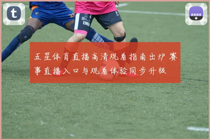 五星体育直播高清观看指南出炉 赛事直播入口与观看体验同步升级