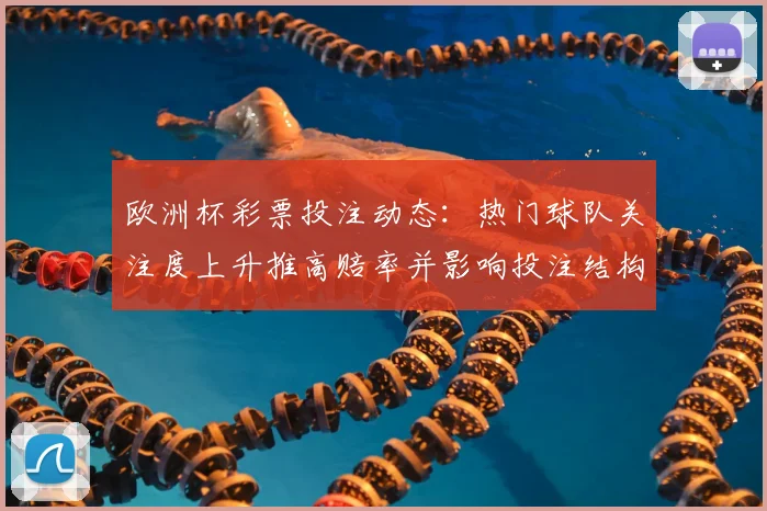 欧洲杯彩票投注动态:热门球队关注度上升推高赔率并影响投注结构