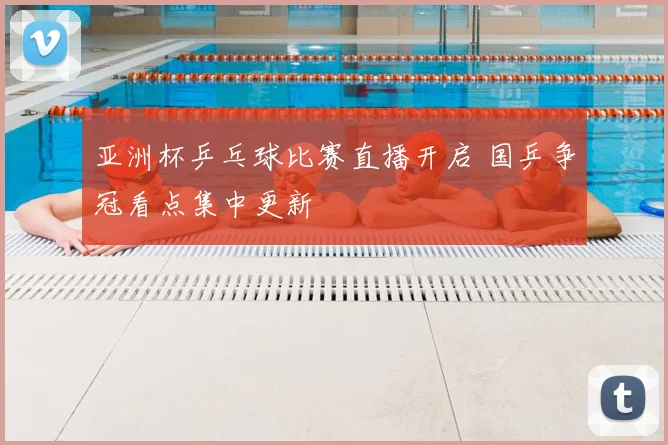 亚洲杯乒乓球比赛直播开启 国乒争冠看点集中更新