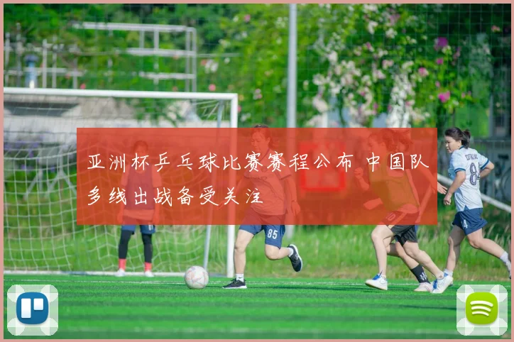 亚洲杯乒乓球比赛赛程公布 中国队多线出战备受关注