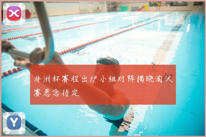 非洲杯赛程出炉小组对阵揭晓淘汰赛悬念待定