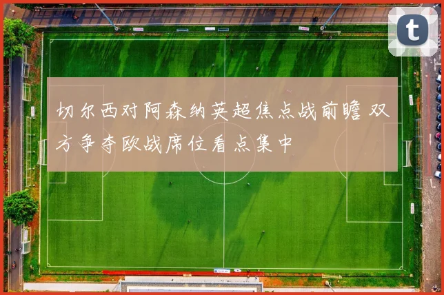 切尔西对阿森纳英超焦点战前瞻 双方争夺欧战席位看点集中