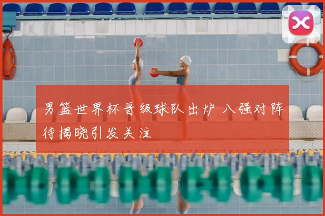 男篮世界杯晋级球队出炉 八强对阵待揭晓引发关注