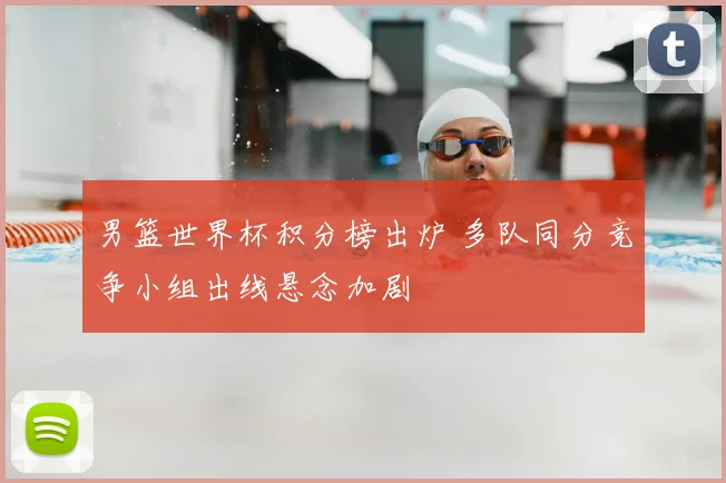 男篮世界杯积分榜出炉 多队同分竞争小组出线悬念加剧