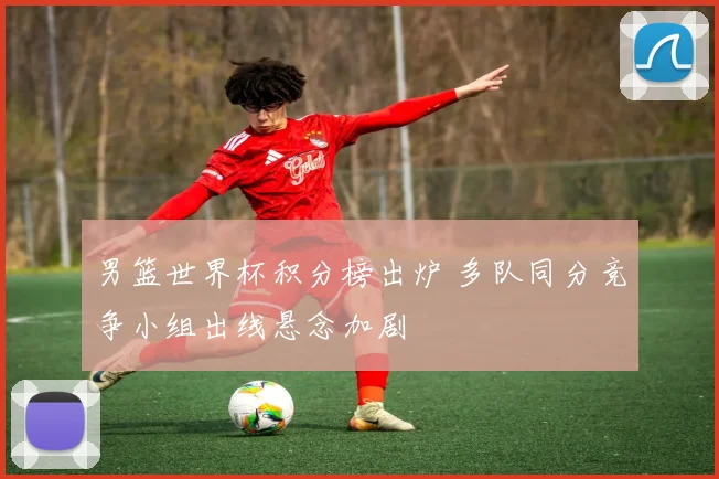 男篮世界杯积分榜出炉 多队同分竞争小组出线悬念加剧