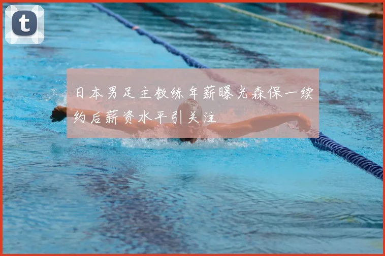 日本男足主教练年薪曝光森保一续约后薪资水平引关注