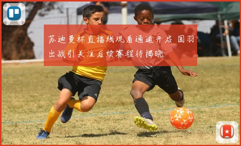 苏迪曼杯直播线观看通道开启 国羽出战引关注后续赛程待揭晓