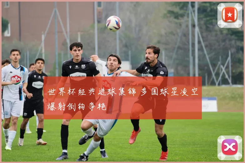 世界杯经典进球集锦 多国球星凌空爆射倒钩争艳