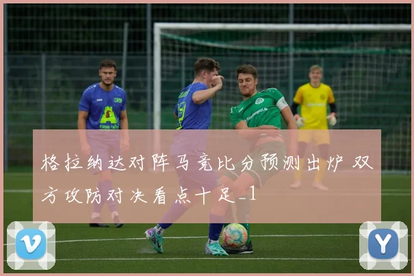 格拉纳达对阵马竞比分预测出炉 双方攻防对决看点十足_1