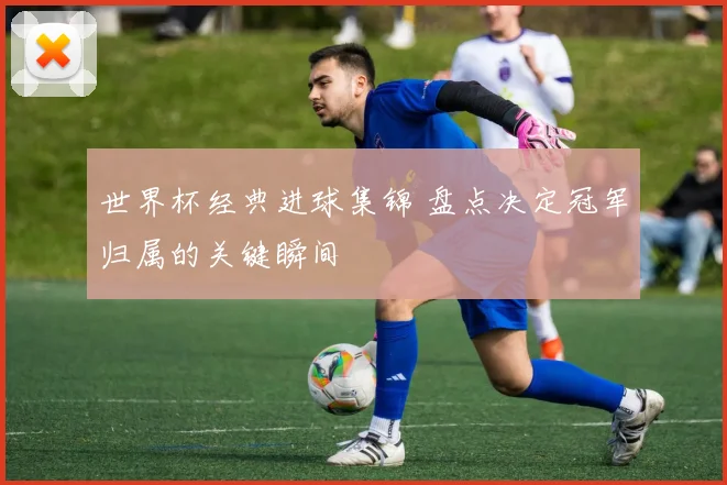 世界杯经典进球集锦 盘点决定冠军归属的关键瞬间