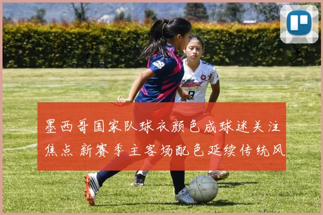 墨西哥国家队球衣颜色成球迷关注焦点 新赛季主客场配色延续传统风格