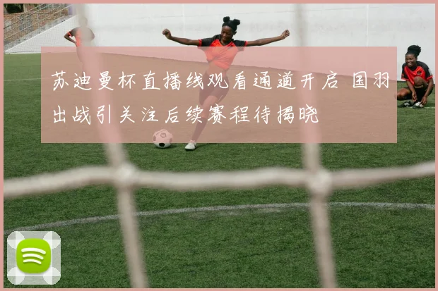 苏迪曼杯直播线观看通道开启 国羽出战引关注后续赛程待揭晓