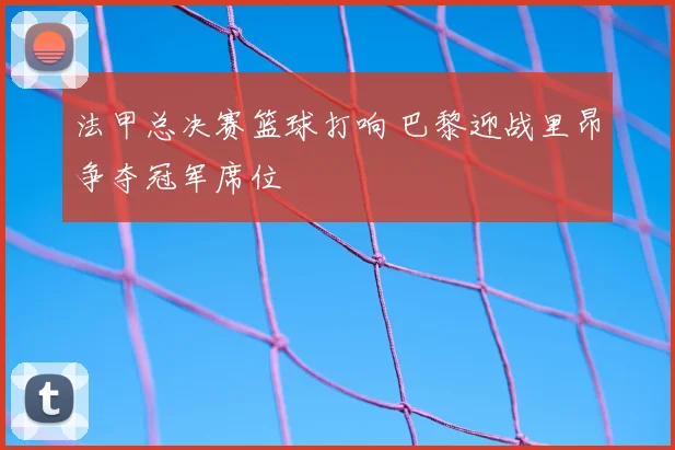 法甲总决赛篮球打响 巴黎迎战里昂争夺冠军席位