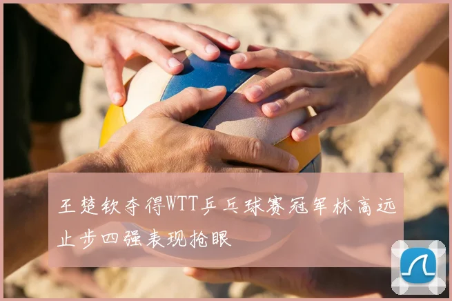 王楚钦夺得WTT乒乓球赛冠军林高远止步四强表现抢眼