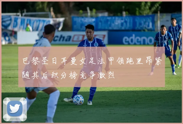 巴黎圣日耳曼女足法甲领跑里昂紧随其后积分榜竞争激烈
