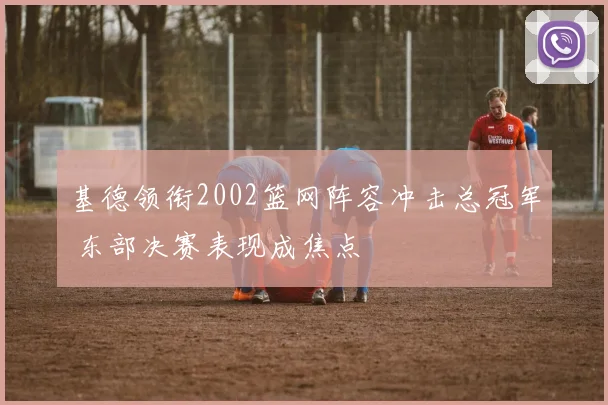 基德领衔2002篮网阵容冲击总冠军 东部决赛表现成焦点