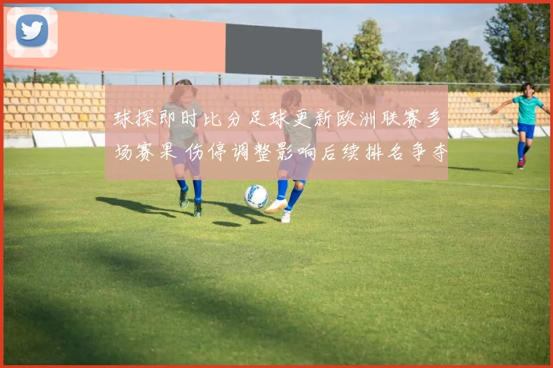 球探即时比分足球更新欧洲联赛多场赛果 伤停调整影响后续排名争夺