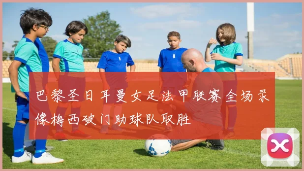 巴黎圣日耳曼女足法甲联赛全场录像梅西破门助球队取胜