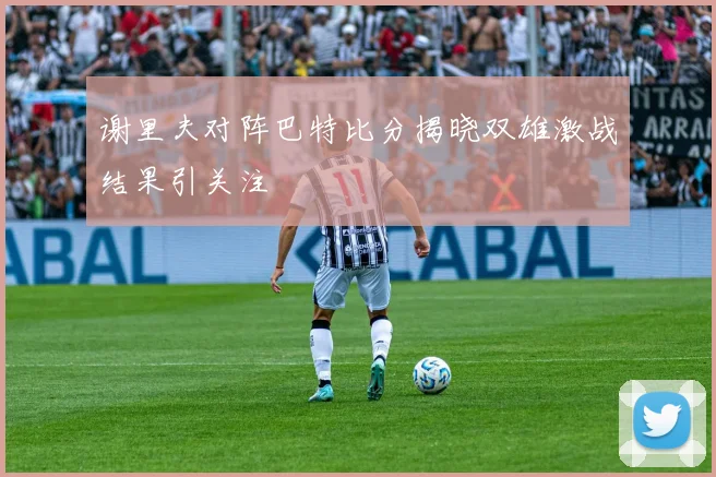 谢里夫对阵巴特比分揭晓双雄激战结果引关注