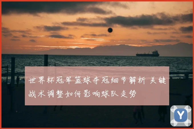 世界杯冠军篮球夺冠细节解析 关键战术调整如何影响球队走势