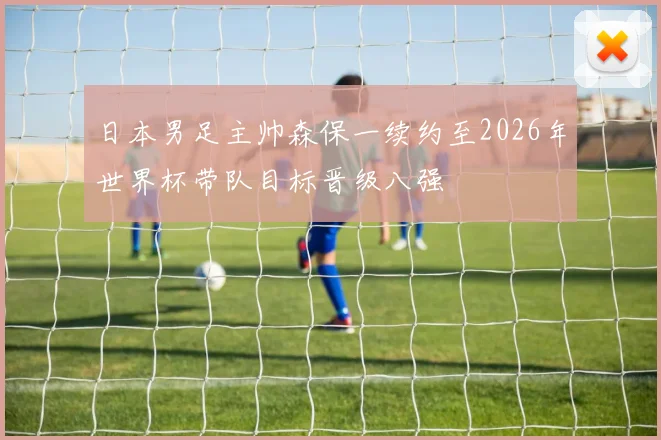 日本男足主帅森保一续约至2026年世界杯带队目标晋级八强