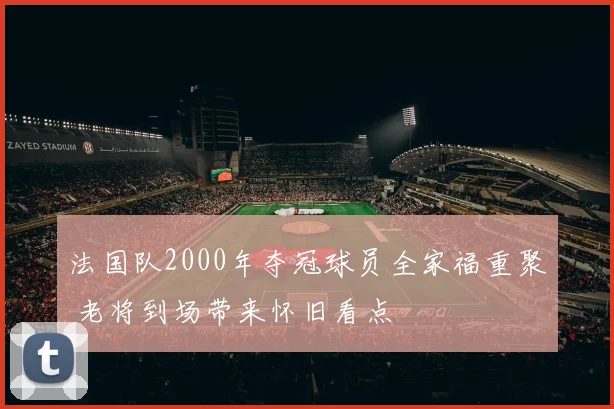 法国队2000年夺冠球员全家福重聚 老将到场带来怀旧看点