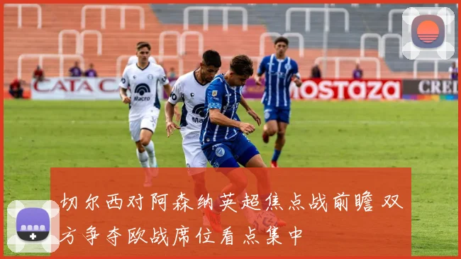 切尔西对阿森纳英超焦点战前瞻 双方争夺欧战席位看点集中