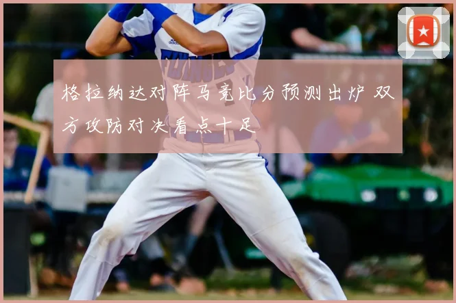 格拉纳达对阵马竞比分预测出炉 双方攻防对决看点十足