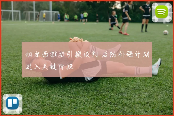 切尔西推进引援谈判 后防补强计划进入关键阶段